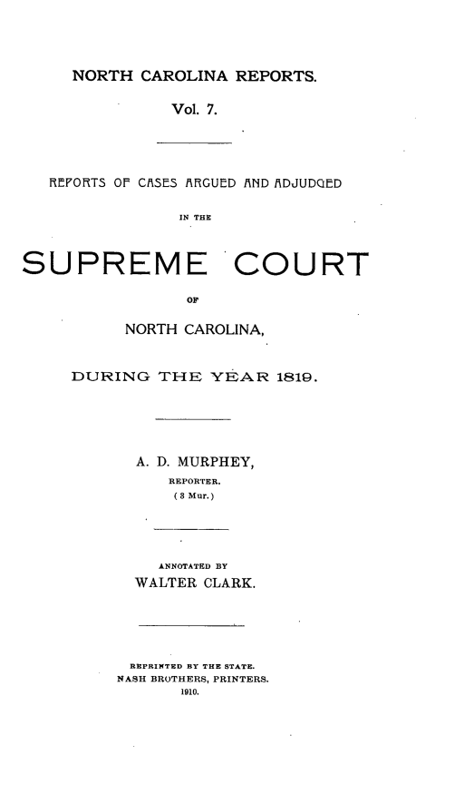 handle is hein.statereports/norcarre0007 and id is 1 raw text is: NORTH CAROLINA REPORTS.
Vol. 7.
REFORTS OF CISES !ARGUED /AND /ADJUDQED
IN THE
SUPREME COURT
OF
NORTH CAROLINA,
DURING THE YEAR 1819.
A. D. MURPHEY,
REPORTER.
(3 Mur.)
ANNOTATED BY
WALTER CLARK.
REPRINTED BY THE STATE.
NASH BROTHERS, PRINTERS.
1910.


