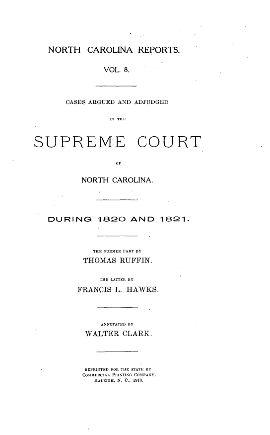 handle is hein.statereports/norcarre0008 and id is 1 raw text is: NORTH CAROLINA REPORTS.

VOL. 8.
CASES ARGUED AND ADJUDGED
IN THE
SUPREME COURT
OF
NORTH CAROLINA.
DURING 1820 AND 1821.
THE FORMER PART BY
THOMAS RUFFIN.
THE LATTER BY
FRANCIS L. HAWKS.
ANNOTATED BY
WALTER CLARK.
REPRINTED FOR THE STATE BY
COMMERCIAL PRINTING COMPANY,
RALEIGH, N. C., 1910.


