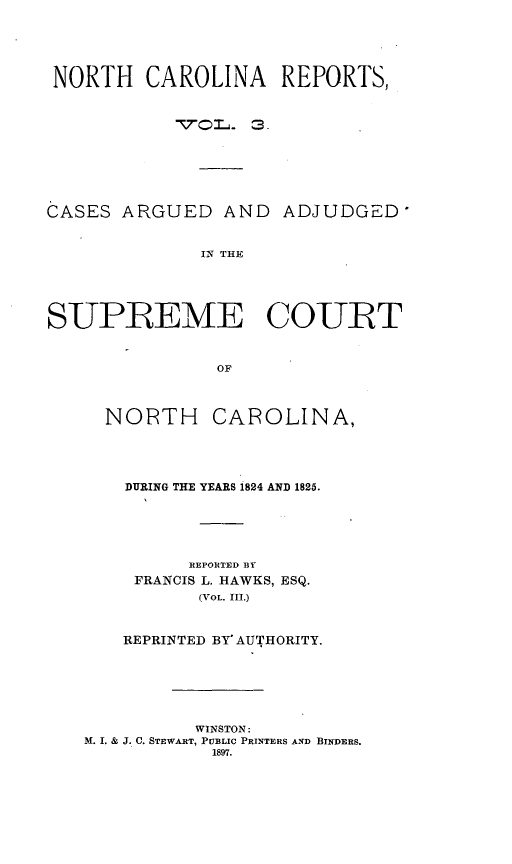handle is hein.statereports/norcarre0010 and id is 1 raw text is: NORTH CAROLINA REPORTS,
 ,QLr-  3.
CASES ARGUED AND ADJUDGED
IN THE
SUPREME COURT
OF

NORTH

CAROLINA,

DURING THE YEARS 1824 AND 1825.
REPORTED BY
FRANCIS L. HAWKS, ESQ.
(VOL. III.)
REPRINTED BY AUTHORITY.
WINSTON:
M. I. & J. C. STEWART, PUBLIC PRINTERS AND BINDERS.
1897.


