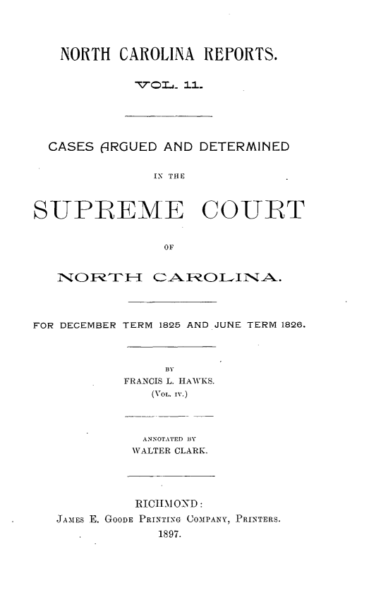 handle is hein.statereports/norcarre0011 and id is 1 raw text is: NORTH CAROLINA REFORTS.
¢70rj  1 ...

CASES 6IRGUED AND DETERMINED
IN THE
SUPB EME COUBT
OF
INO   T     CAROLINA.
FOR DECEMBER TERM 1825 AND JUNE TERM 1826.

BY
FRANCIS L. HAWKS.
(VOL. IV.)
ANNOTATED BY
WALTER CLARK.

RIChIM OND:
JAMES E. GOODE PRINTING COMPANY, PRINTERS.
1897.


