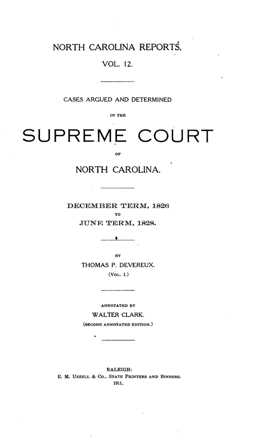 handle is hein.statereports/norcarre0012 and id is 1 raw text is: NORTH CAROLINA REPORTS.
VOL. 12.
CASES ARGUED AND DETERMINED
IN THE
SUPREME COURT
OF
NORTH CAROLINA.
DECEMBER TERM, 1826
To
JUNE TERM, 1828.
BY
THOMAS P. DEVEREUX.
(VOL. I.)
ANNOTATED BY
WALTER CLARK.
(SECOND ANNOTATED EDITION.)
RALEIGH:
E. bL UZZELL & CO., STATE PRINTERS AND BINDERS.
1911.


