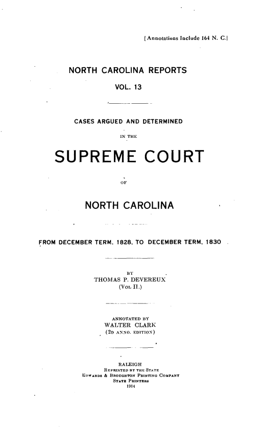 handle is hein.statereports/norcarre0013 and id is 1 raw text is: [Annotations Include 164 N. C.

NORTH CAROLINA REPORTS
VOL. 13
CASES ARGUED AND DETERMINED
IN THE

SUPREME COURT
OF
NORTH CAROLINA

FROM DECEMBER TERM. 1828, TO DECEMBER TERM, 1830
BY
THOIAS P. DEVEREUX
(VOL II.)
ANNOTATED BY
WALTER CLARK
(2D AN-NO. EDITIO-N)
RALEIGH
REPRINTED BY THE STATE
EUWARDS & BROUOHTON PRINTING COMPANY
STATE PRINTERS
1914


