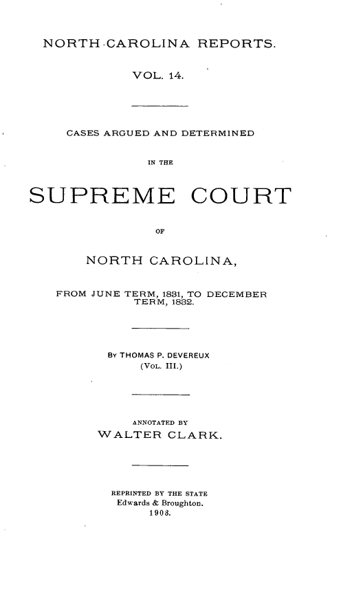 handle is hein.statereports/norcarre0014 and id is 1 raw text is: NORTH CAROLINA REPORTS.
VOL. 14.
CASES ARGUED AND DETERMINED
IN THE
SUPREME COURT
OF
NORTH CAROLINA,
FROM JUNE TERM, 1831, TO DECEMBER
TERM, 1832.
BY THOMAS P. DEVEREUX
(VOL. III.)
ANNOTATED BY
WALTER CLARK.
REPRINTED BY THE STATE
Edwards & Broughton.
1903.


