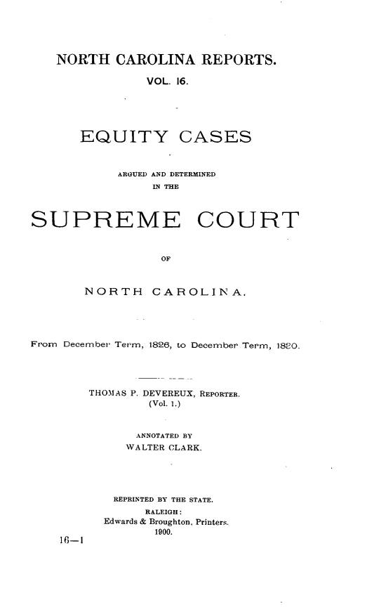 handle is hein.statereports/norcarre0016 and id is 1 raw text is: NORTH CAROLINA REPORTS.
VOL. 16.

EQUITY

CASES

ARGUED AND DETERMINED
IN THE
SUPREME COURT
OF
NORTH       CAROLINA.
From December Term, 1826, to December Term, 1820.
THOMAS P. DEVEREUX, REPORTER.
(Vol. 1.)
ANNOTATED BY
WALTER CLARK.
REPRINTED BY THE STATE.
RALEIGH:
Edwards & Broughton, Printers.
1900.
16-1


