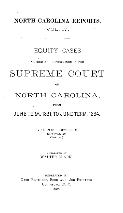 handle is hein.statereports/norcarre0017 and id is 1 raw text is: NORTH CAROLINA REPORTS.
VOL. 17.

EQUITY

CASES

ARGUED AND DETERMINED IN THE
SUPREME COURT
OF

NORTH

CAROLINA,

FROM

JUNE TERM, 1831, TO JUNE TERM, 1834.
BY THOMAS P. I)EVEIREUX,
REPORTER, &C.
(Vol.. it.)
ANNOTATED BY
WALTER CLARK.
REPRINTED BY
NASH BROTHERS, BOOK AND JOB PRINTERS,
GOLDSBORO, N. C.
1898.


