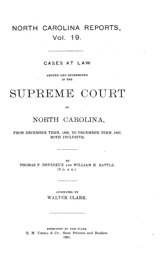 handle is hein.statereports/norcarre0019 and id is 1 raw text is: NORTH CAROLINA REPORTS,,
Vol. 19.

CASES AT LAW
ARGUED AND DETERMINED
IN THE
SUPREME COURT
OF
NORTH CAROLINA,
FROM DECEMBER TERM, 1836, TO DECEMBER TERM, 1837,
BOTH INCLUSIVE.

THOMAS P. DEVEREUX AND WILLIAM H. BATTLE.
(2 D. & B.)
ANNOTATED BY
WALTER CLARK.

REPRINTED BY TIE STATE.
E. M. UZZELL & Co.. State Printers and Binders.
1904.


