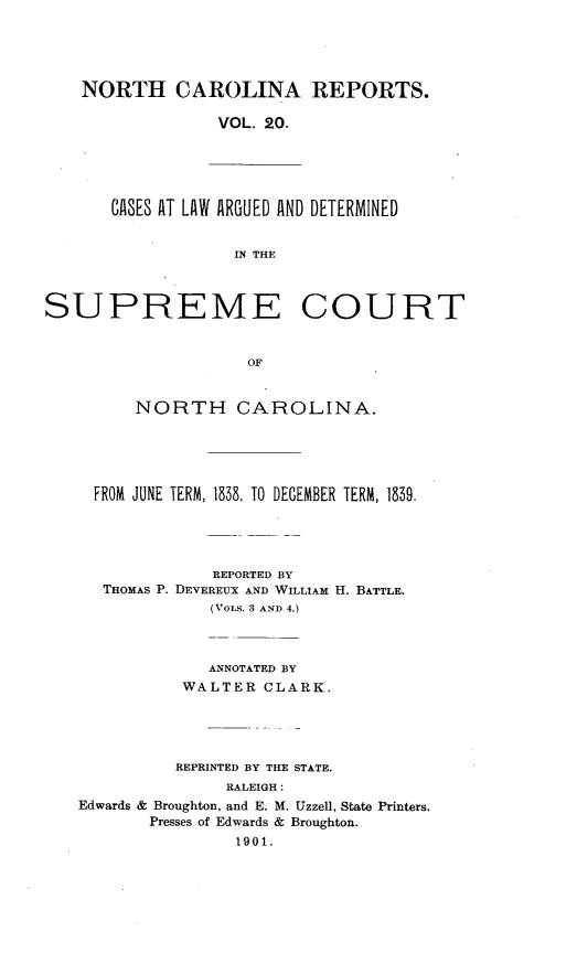 handle is hein.statereports/norcarre0020 and id is 1 raw text is: NORTH CAROLINA REPORTS.
VOL. 20.

CASES AT LAW ARGUED AND DETERMINED
IN THE

SUPREME COURT
OF
NORTH CAROLINA.

FROM JUNE TERM, 1838, TO DECEMBER TERM, 1839.
REPORTED BY
THOMAS P. DEVEREUX AND WILLIAM H. BATTLE.
(VoLs. 3 AND 4.)
ANNOTATED BY
WALTER CLARK.
REPRINTED BY THE STATE.
RALEIGH:
Edwards & Broughton, and E. M. Uzzell, State Printers.
Presses of Edwards & Broughton.
1901.


