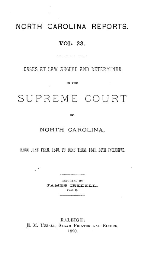 handle is hein.statereports/norcarre0023 and id is 1 raw text is: NORTH

CAROLINA

REPORTS.

VOL. 23.
CASES AT LAW ARGUED AND DETERMINED
IN THE

SUPREME

NORTH

CAROLINA,

FROM JUNE TERKL 1840, TO JUNE TERM. 1841, BOTH INCLUSIVE
IEPORTED 13Y
jlAJVLBJS   IREDELL1
(Vol. 1).

RALEIGH:
E. N1. UZZELL, STEAM PRINTER AND BINDER.
1890.

COURT


