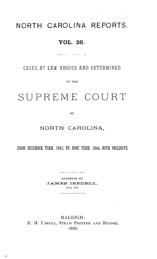 handle is hein.statereports/norcarre0026 and id is 1 raw text is: CAROLINA

VOL. 26.
CASES AT LAW ARGUED AND DETERMINED
IN THE

SUPREME

COURT

NORTH CAROLINA,
FROM DECEMBER TERM, 1843, TO JUNE TERM, 1844, BOTH INCLUSIVE.
REPORTED BY
JAMES IREDELL.
(Vol. IV).
RALEIGH:
E. .M. UZZELL, STEAM PRINTER AND BINDER.
1890.

REPORTS.

NORTH


