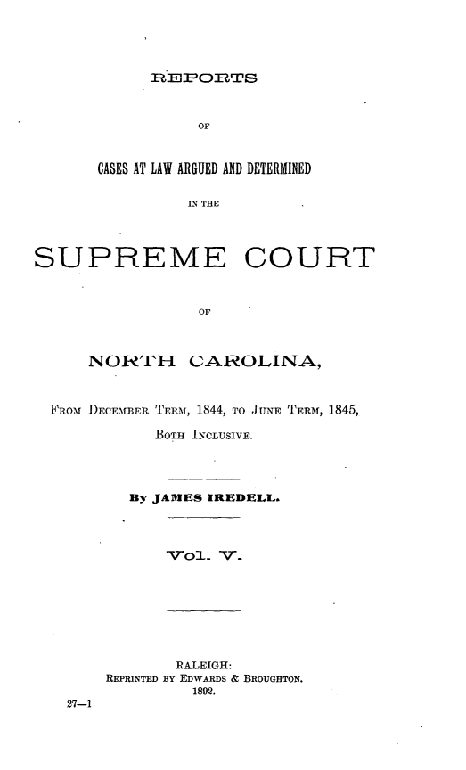 handle is hein.statereports/norcarre0027 and id is 1 raw text is: Rmz,--Pp -RT s

OF
CASES AT LAW ARGUED AND DETERMINED
IN THE
SUPREME COURT
OF
NORTH CAROLINA,
FRom DECE-MBER TERM, 1844, TO JUNE TERM, 1845,
BOTH INCLUSIVE.
By JAMES IREDELL.

V-ol. V.

27-1

RALEIGH:
REPRINTED BY EDWARDS & BROUGHTON.
1892.


