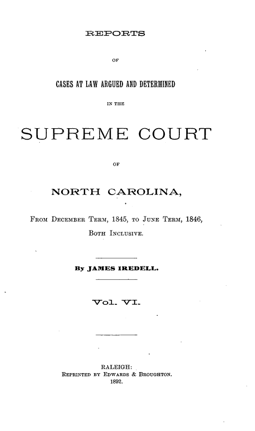 handle is hein.statereports/norcarre0028 and id is 1 raw text is: FHEEPORTS

OF
CASES AT LAW ARGUED AND DETERMINED
IN THE
SUPREME COURT
OF
NORTH CAROLINA,
FROM DECEMBER TERM, 1845, TO JUNE TERM, 1846,
BOTH INCLUSIVE.
By JAMES IREDELL.
VoL VI.
RALEIGH:
REPRINTED BY EDWARDS & BROUGHTON.
1892.


