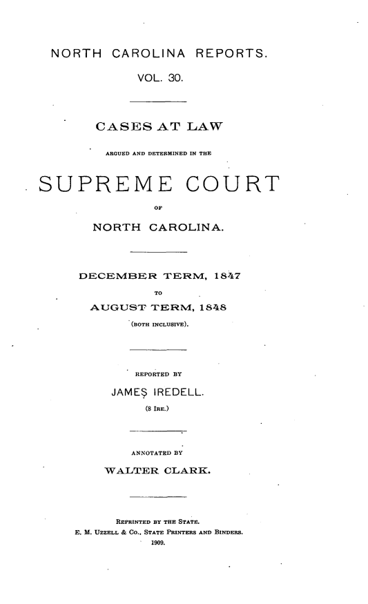 handle is hein.statereports/norcarre0030 and id is 1 raw text is: NORTH CAROLINA REPORTS.
VOL. 30.
CASES AT LAW
ARGUED AND DETERMINED IN THE
SUPREME COURT
OF
NORTH CAROLINA.
DECEMBER TERM, 1847
TO
AUGUST- TERM, 1848
(BOTH INCLUSIVE).
REPORTED BY
JAME$ IREDELL.
(8 IRE.)
ANNOTATED BY
WALTER CLARK.
REPRINTED BY THE STATE.
E. M. UZZELL & Co., STATE PRINTERS AND BINDERS.
1909.


