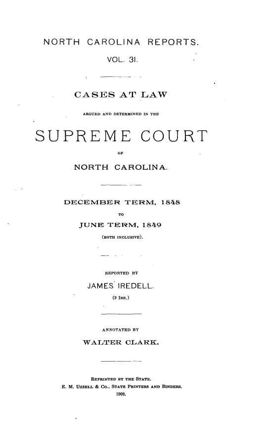 handle is hein.statereports/norcarre0031 and id is 1 raw text is: NORTH CAROLINA REPORTS.
VOL. 31.
CASES AT LAW
ARGUED AND DETERMINED IN THE
SUPREME COURT
OF
NORTH CAROLINA.

DECEMBER TERNM, 1848
TO
JUNE TERMN', 1849
(BOTH INCLUSIVE).
REPORTED BY
JAMES IREDELL.
(9 IRE.)

ANNOTATED BY

WALTER CLARK.
REPRINTED BY THE STATE.
E. M. UZZELL & CO., STATE PRINTERS AND BINDERS.
1909.


