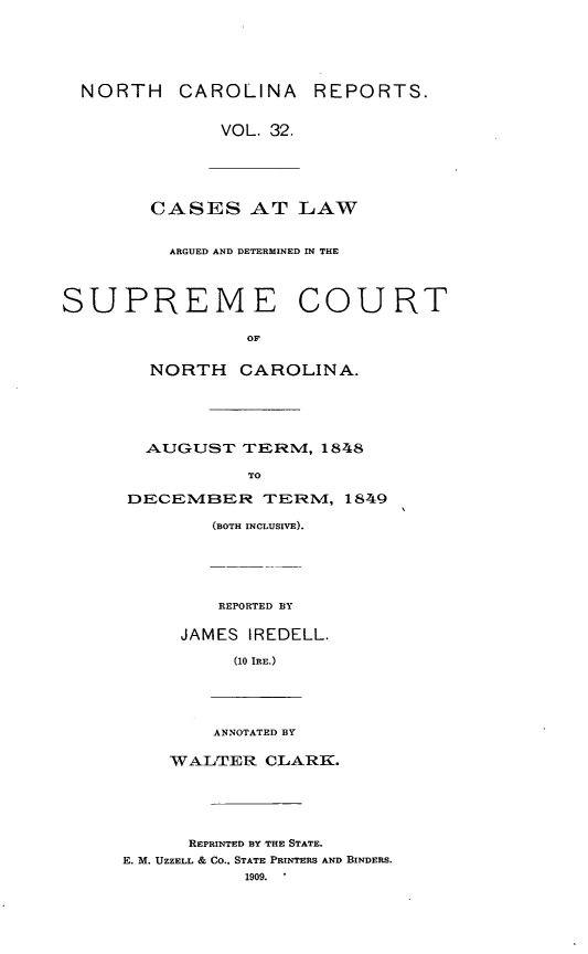 handle is hein.statereports/norcarre0032 and id is 1 raw text is: NORTH CAROLINA REPORTS.
VOL. 32.
CASES AT LAW
ARGUED AND DETERMINED IN THE
SUPREME COURT
OF
NORTH CAROLINA.
AUGUST TERM, 1848
TO
DECElMBER TERN4, 1849
(BOTH INCLUSIVE).
REPORTED BY
JAMES IREDELL.
(10 IRE.)
ANNOTATED BY
WALTER CLARK.
REPRINTED BY THE STATE.
E. M. UZZELL & CO., STATE PRINTERS AND BINDERS.
1909.


