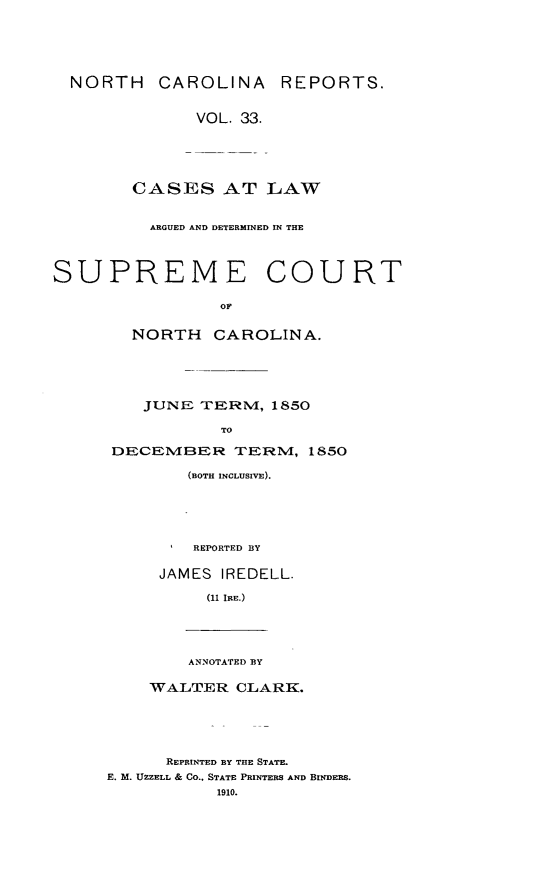 handle is hein.statereports/norcarre0033 and id is 1 raw text is: NORTH CAROLINA REPORTS.
VOL. 33.
CASES AT LAW
ARGUED AND DETERMINED IN THE
SUPREME COURT
OF
NORTH CAROLINA.
JUNE TERNI, 1850
TO
DECEMVIBER TERIRM, 1850
(BOTH INCLUSIVE).
REPORTED BY
JAMES IREDELL.
(11 IRE.)
ANNOTATED BY
WALTER CLARK.
REPRINTED BY THE STATE.
E. M. UZZELL & CO., STATE PRINTERS AND BINDERS.
1910.


