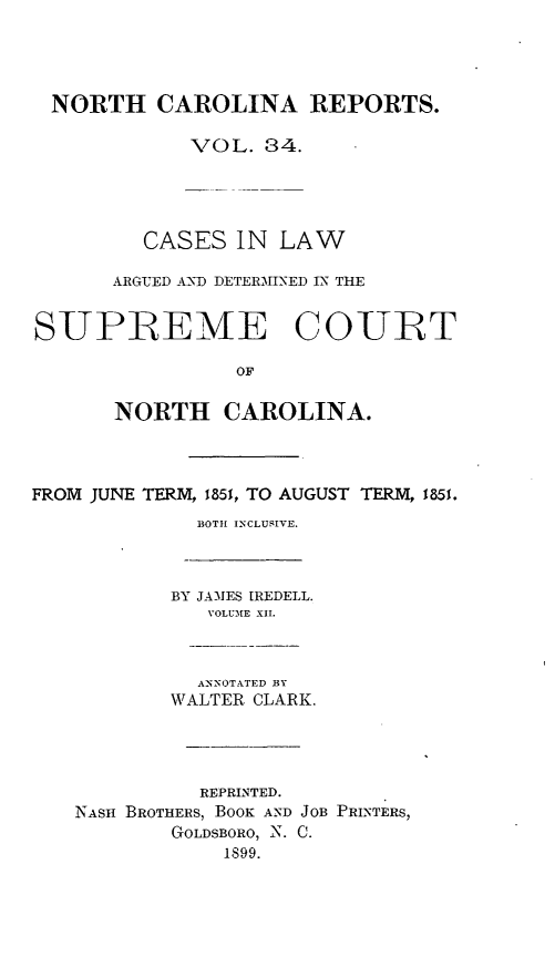 handle is hein.statereports/norcarre0034 and id is 1 raw text is: NORTH CAROLINA REPORTS.
VOL. 84.
CASES IN LAW
ARGIED A: -D DETERMINED IN THE
SUPIREME COURT
OF
NORTH CAROLINA.

FROM JUNE TERM, 1851, TO AUGUST TERM, 1851.
BOTH INCLUSIVE.
BY JAMES IREDELL.
VOLUME XII.
ANNOTATED BY
WALTER CLARK.
REPRINTED.
NASH BROTHERS, BOOK AND JOB PRINTERS,
GOLDSBORO, N. C.
1899.


