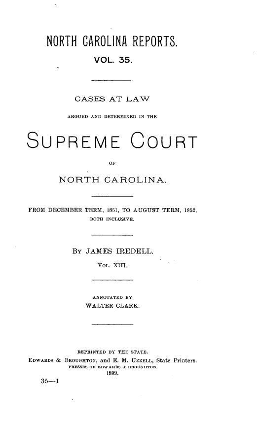 handle is hein.statereports/norcarre0035 and id is 1 raw text is: NORTH CAROLINA REPORTS.
VOL. 35.
CASES AT LAW
ARGUED AND DETERMINED IN THE
SUPREME COURT
OF
NORTH CAROLINA.
FROM DECEMBER TERM, 1851, TO AUGUST TERM, 1852,
BOTH INCLUSIVE.
By JAMES IREDELL.
VOL. XIII.
ANNOTATED BY
WALTER CLARK.
REPRINTED BY THE STATE.
EDWARDS & BROUGHTON, and E. M. UZZELL, State Printers.
PRESSES OF EDWARDS & BROUGHTON.
1899.
35-1


