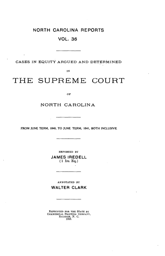 handle is hein.statereports/norcarre0036 and id is 1 raw text is: NORTH CAROLINA REPORTS
VOL. 36
CASES IN EQUITY ARGUED AND DETERMINED
IN
THE SUPREME COURT
OF
NORTH CAROLINA
FROM JUNE TERM. 1840, TO JUNE TERM, 1841. BOTH INCLUSIVE
EEPORTED BY
JAMES IREDELL
(1 Ire. Eq.)
ANNOTATED BY
WALTER CLARK
REPRINTED FOR THE STATE BY
COMMERCIAL PRINTING COMPANY,
RALEIGH, N. C.
1910.


