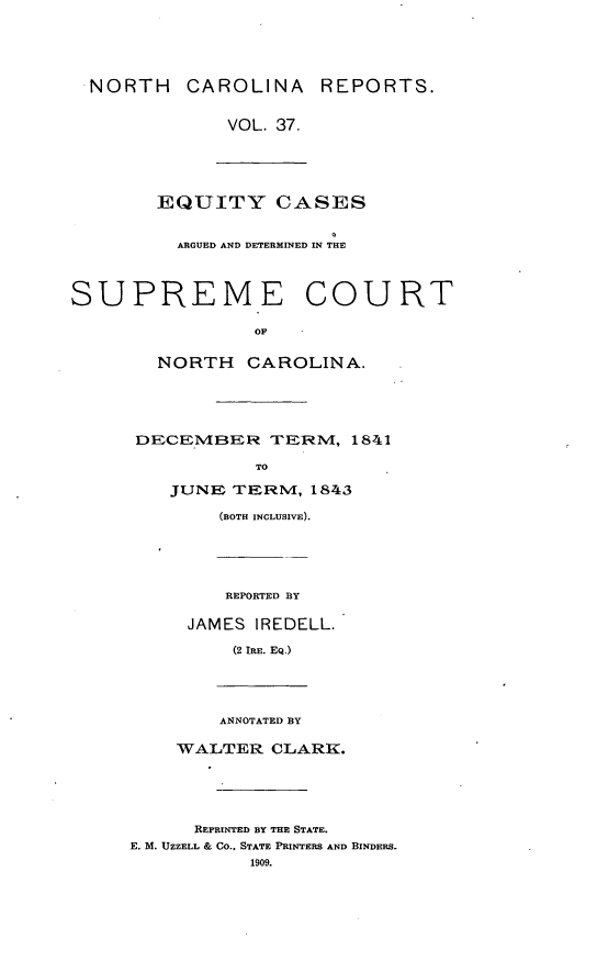 handle is hein.statereports/norcarre0037 and id is 1 raw text is: NORTH CAROLINA REPORTS.
VOL. 37.
EQUITY CASES
ARGUED AND DETERMINED IN THE
SUPREME COURT
OF
NORTH CAROLINA.
DECEMIBER TERM/, 1841
TO
JUNE TERNM, 1843
(BOTH INCLUSIVE).
REPORTED BY
JAMES IREDELL.
(2 IRE. EQ.)
ANNOTATED BY
WALTER CLARK.
REPRINTED BY THE STATE.
E. M. UZZELL & CO., STATE PRINTERS AND BINDERS.
1909.


