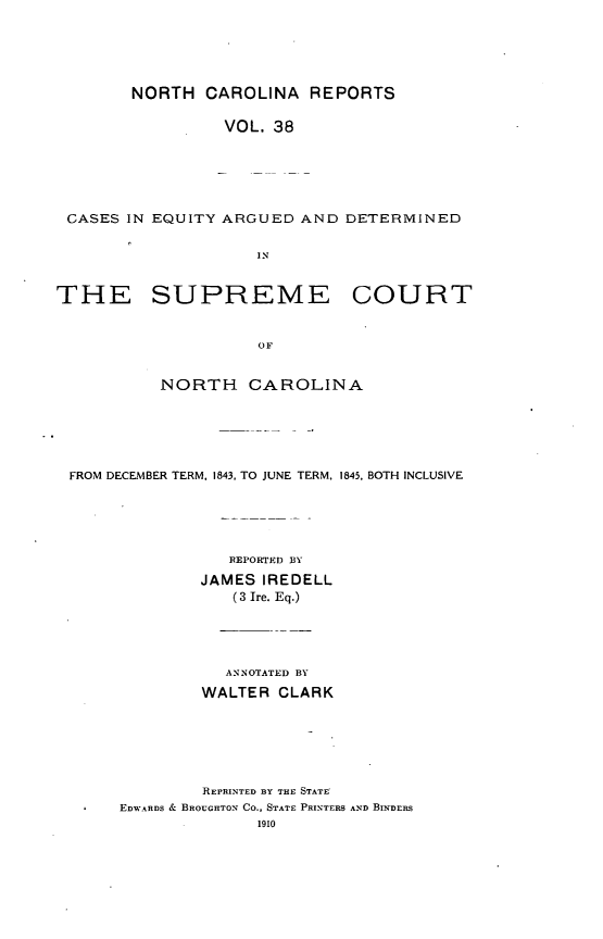 handle is hein.statereports/norcarre0038 and id is 1 raw text is: NORTH CAROLINA REPORTS
VOL. 38
CASES IN EQUITY ARGUED AND DETERMINED
IN
THE SUPREME COURT
OF
NORTH CAROLINA

FROM DECEMBER TERM, 1843. TO JUNE TERM, 1845, BOTH INCLUSIVE
REPORTED BY
JAMES IREDELL
(3 Ire. Eq.)

ANNOTATED BY
WALTER CLARK
REPRINTED BY THE STATE
EDWARDS & BROUGHTON CO., STATE PRINTERS AND BINDERS
1910


