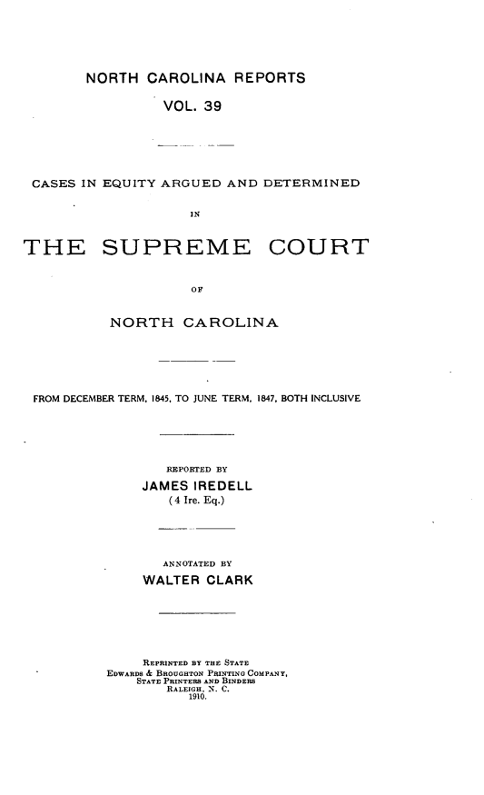 handle is hein.statereports/norcarre0039 and id is 1 raw text is: NORTH CAROLINA REPORTS
VOL. 39
CASES IN EQUITY ARGUED AND DETERMINED
IN
THE SUPREME COURT
OF
NORTH CAROLINA

FROM DECEMBER TERM, 1845, TO JUNE TERM, 1847. BOTH INCLUSIVE
REPORTED BY
JAMES IREDELL
(4 Ire. Eq.)

ANNOTATED BY
WALTER CLARK
REPRINTED BY THE STATE
EDWARDS & BROUGHTON PRINTING COMPANY,
STATE PRINTERS AND BINDERS
RALEIGH, N. C.
1910.


