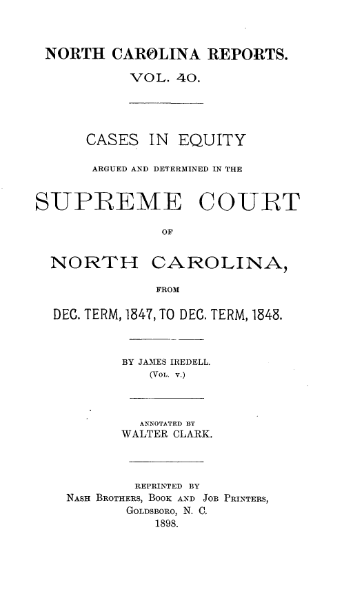 handle is hein.statereports/norcarre0040 and id is 1 raw text is: NORTH CAROLINA REPORTS.
VOL. 40.
CASES IN     EQUITY
ARGUED AND DETERMINED IN THE
SIUPREME CO-URT
OF
NORTH CAROLINA,
FROM
DEC. TERM, 1847, TO DEC. TERM, 1848.
BY JAMES IREDELL.
(VOL. v.)
ANNOTATED BY
WALTER CLARK.
REPRINTED BY
NASH BROTHERS, BOOK AND JOB PRINTERS,
GOLDSBORO, N. C.
1898.


