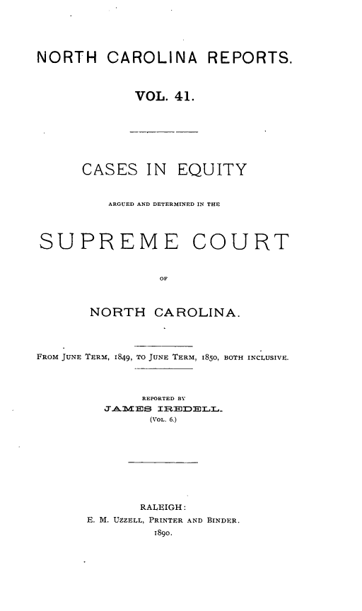 handle is hein.statereports/norcarre0041 and id is 1 raw text is: NORTH CAROLINA REPORTS.
VOL. 41.

CASES IN EQUITY
ARGUED AND DETERMINED IN THE
SUPREME COURT
OF
NORTH CAROLINA.
FROM JUNE TERM, 1849, TO JUNE TERM, 1850, BOTH INCLUSIVE.
REPORTED BY
JT.A M ES II;MDELL_
(VOL. 6.)
RALEIGH:
E. M. UZZELL, PRINTER AND BINDER.
1890.


