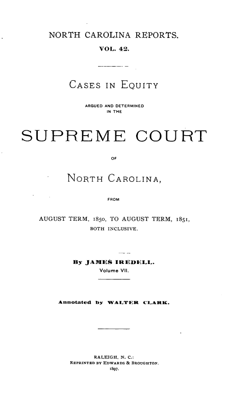 handle is hein.statereports/norcarre0042 and id is 1 raw text is: NORTH CAROLINA REPORTS.
VOL. 42.
CASES IN EQUITY

ARGUED AND DETERMINED
IN THE
SUPREME COURT
OF
NORTH CAROLINA,
FROM
AUGUST TERM, 1850, TO AUGUST TERM, 1851,
BOTH INCLUSIVE.
By JARIES IREDIILL.
Volume VII.

Annotated by WALTER ci.LARK.

RALEIGH, N. C.:
REPRINTED BY EDWARDS & BROUGHTON.


