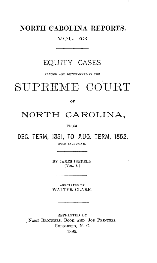 handle is hein.statereports/norcarre0043 and id is 1 raw text is: NORTH CAROLINA REPORTS.
VOL. 48.

EQUITY CASES
ARGUED AND DETERMINED IN TIE
SUPB EME COUBT
OF
NORTH CAROLINA,
FROM

DEC. TERM,

1851, TO AUG.
BOTH INCLUSEIVE.

TERM, 1852,

BY JAMES IREDELL.
(VoL. 8.)
ANNOTATED BY
WALTER CLARK.
REPRINTED BY
NASH BROTHERS, BOOK AND JOB PRINTERS.
GOLDSBORO, N. C.
1899.


