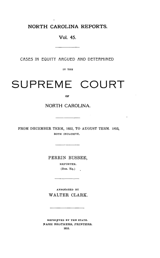 handle is hein.statereports/norcarre0045 and id is 1 raw text is: NORTH CAROLINA REPORTS.
Vol. 45.
CISES IN EQUITT AXGUED AXND DETEfIINED
IN THE
SUPREME COURT
OF
NORTH CAROLINA.
FROM DECEMBER TERM, 1852, TO AUGUST TERM. 1853,
BOTH INCLUSIVE.
PERRIN BUSBEE,
REI'ORTER.
(Bus. Eq.)
ANNOTATED BY
WALTER CLARK.

REPRIrTED BY THE STATE.
NASH BROTHERS, PRINTERS.
1910.


