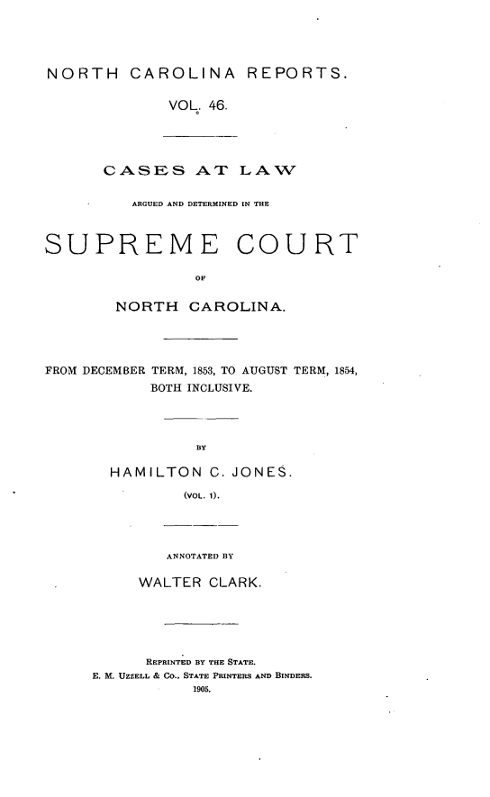 handle is hein.statereports/norcarre0046 and id is 1 raw text is: NORTH CAROLINA REPORTS.
VOL. 46.
CASES AT LAW
ARGUED AND DETERMINED IN THE
SUPREME COURT
OF
NORTH CAROLINA.
FROM DECEMBER TERM, 1853, TO AUGUST TERM, 1854,
BOTH INCLUSIVE.
BY
HAMILTON C. JONES.
(VOL. 1).
ANNOTATED BY
WALTER CLARK.
REPRINTED BY THE STATE.
E. M. UZZELL & CO., STATE PRINTERS AND BINDERS.
1905.


