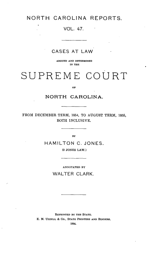 handle is hein.statereports/norcarre0047 and id is 1 raw text is: NORTH CAROLINA REPORTS.
VOL. 47.

CASES AT LAW
ARGUED AND DETERMINED
IN THE
SUPREME COURT
op
NORTH CAROLINA.
FROM DECEMBER TERM, 1854, TO AUGUST TERM, 1855,
BOTH INCLUSIVE.
BY
HAMILTON C. JONES.
(2 JONES LAW.)
ANNOTATED BY
WALTER CLARK.

REPRINTED BY THE STATE.
E. M. UZZELL & CO.. STATE PRINTERS AND BINDERS.
1904.


