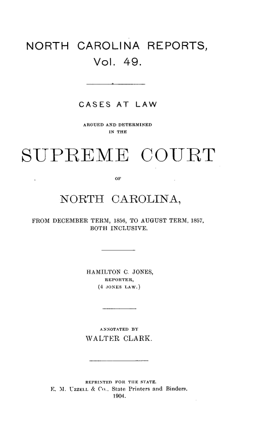 handle is hein.statereports/norcarre0049 and id is 1 raw text is: NORTH CAROLINA REPORTS,
Vol. 49.
CASES AT LAW
ARGUED AND DETERMINED
IN THE
SUPREME COURT
OF
NORTH CAROLINA,
FROM DECEMBER TERM, 1856, TO AUGUST TERM, 1857,
BOTH INCLUSIVE.
HAMILTON C. JONES,
REPOITER,
(4 JONES LAW.)
ANNOTATED BY
WALTER CLARK.
REPRINTED FOR TIE STATE.
E. 1. UZZEI.I. & Co.. State Printers and Binders.
1904.


