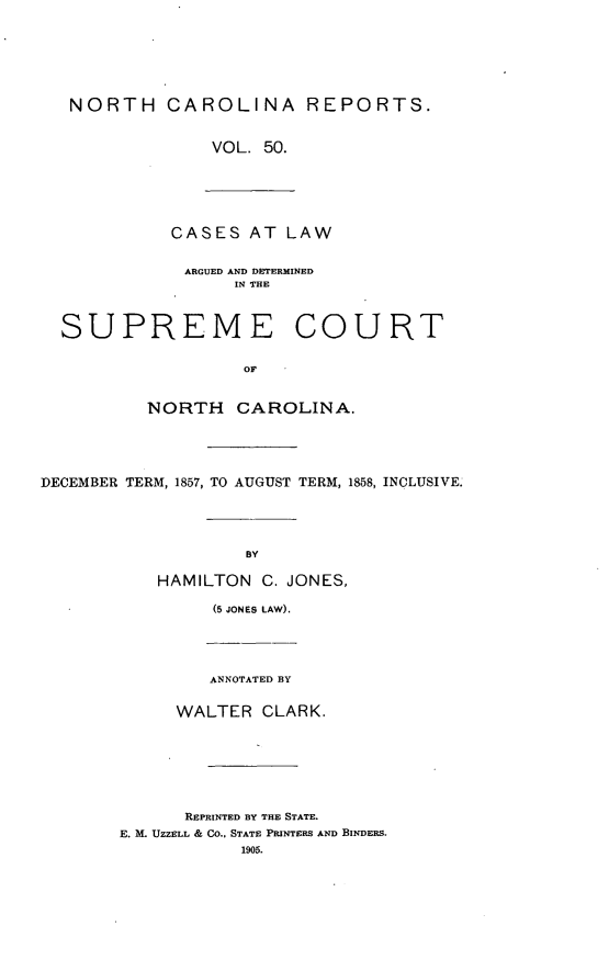 handle is hein.statereports/norcarre0050 and id is 1 raw text is: NORTH CAROLINA REPORTS.
VOL. 50.

CASES AT LAW
ARGUED AND DETERMINED
IN THE
SUPREME COURT

NORTH CAROLINA.
DECEMBER TERM, 1857, TO AUGUST TERM, 1858, INCLUSIVE.
BY
HAMILTON C. JONES,
(5 JONES LAW).
ANNOTATED BY
WALTER CLARK.

REPRINTED BY THE STATE.
E. M. UZZELL & CO.. STATE PRINTERS AND BINDERS.
1905.


