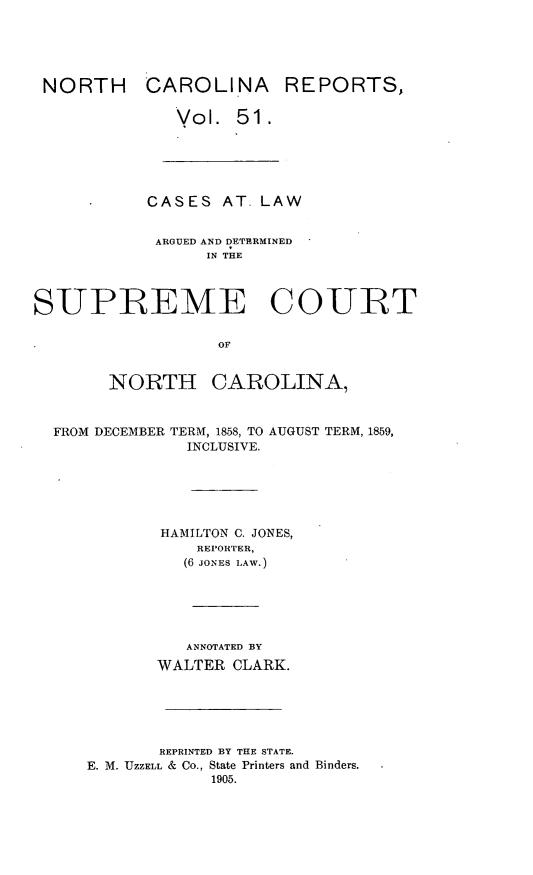 handle is hein.statereports/norcarre0051 and id is 1 raw text is: NORTH CAROLINA REPORTS,
Vol. 51.
CASES AT. LAW
ARGUED AND DETERMINED
IN THE
SUPREME COURT
OF
NORTH CAROLINA,
FROM DECEMBER TERM, 1858, TO AUGUST TERM, 1859,
INCLUSIVE.
HAMILTON C. JONES,
REPORTER,
(6 JONES LAW.)
ANNOTATED BY
WALTER CLARK.
REPRINTED BY THE STATE.
E. M. UZZELL & Co., State Printers and Binders.
1905.


