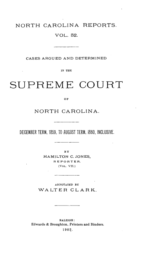 handle is hein.statereports/norcarre0052 and id is 1 raw text is: NORTH CAROLINA REPORTS.

VOL. 52.

CASES ARGUED AND DETERMINED
IN THE
SUPREME COURT
OF
NORTH CAROLINA.
DECEMBER TERM, 1859, TO AUGUST TERM, 1860, INCLUSIVE.
BY
HAMILTON C. JONES,
REPORTER.
(VOL. VII.)

ANNOTATED BY
WALTER CLARK.
RALEIGH:
Edwards & Broughton. Printers and Binders.
1902.


