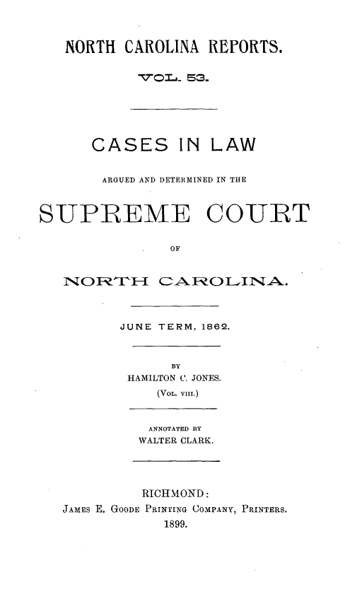 handle is hein.statereports/norcarre0053 and id is 1 raw text is: NORTH CAROLINA REFORTS.
VIr. 53.
CASES IN LAW
ARGUED AND DETERMINED IN THE
SUPREME COURT
OF
INOR~iTH 11-   AROi UIN A.
JUNE TERM, 1862.
BY
HAMILTON C. JONES.
(VoL. VIII.)
ANNOTATED BY
WALTER CLARK.
RICHMOND:
JAMES E. GOODE PRINTING COMPANY, PRINTERS.
1899.


