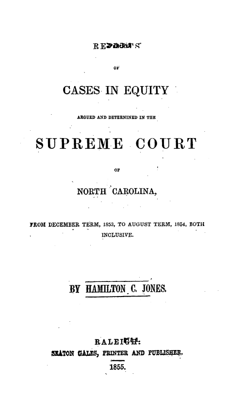 handle is hein.statereports/norcarre0054 and id is 1 raw text is: CASES- IN EQUITY
ARGUED AND DETERNINED IN THE
SUPREME COURT
OF
NORTH CAROLINA,

FROM DECEMBER TERM, 1853, TO AUGUST TERM, 1854, BOTH
INCLUSIVE.
BY HAMILTON C. JONES.
RALEIP.
ZATON GALES, FlNTER AND rUDSIM.


