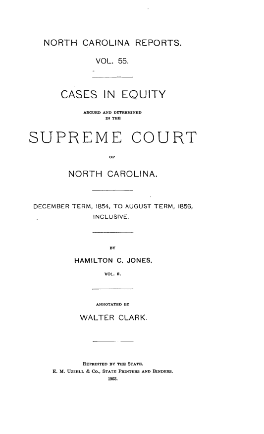 handle is hein.statereports/norcarre0055 and id is 1 raw text is: NORTH CAROLINA REPORTS.
VOL. 55.
CASES IN     EQUITY
ARGUED AND DETERMINED
IN THE
SUPREME COURT
OF
NORTH CAROLINA.
DECEMBER TERM, 1854, TO AUGUST TERM, 1856,
INCLUSIVE.
BY
HAMILTON C. JONES.
VOL. II.
ANNOTATED BY
WALTER CLARK.

REPRINTED BY THE STATE.
E. M. UZZELL & CO., STATE PRINTERS AND BINDERS.
1903.


