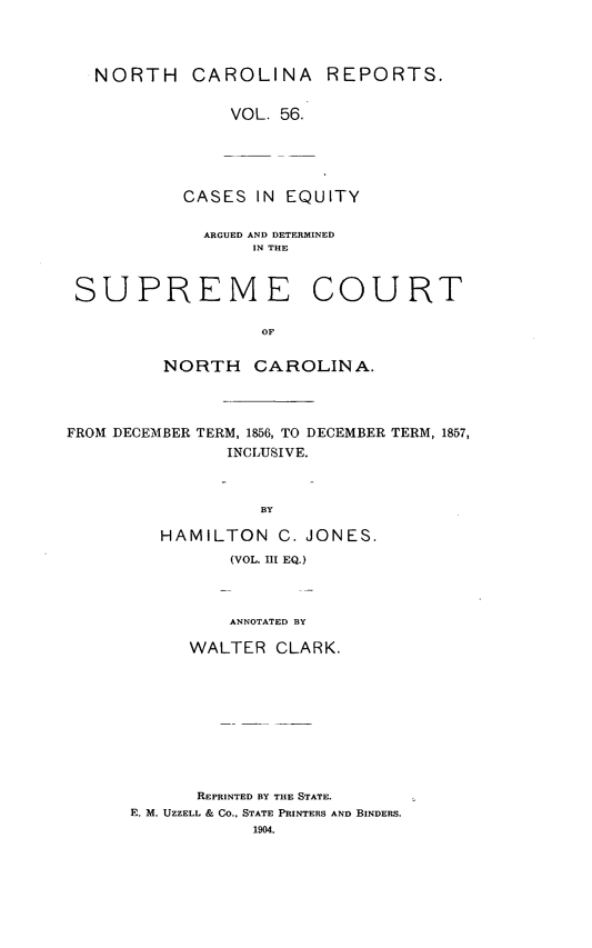 handle is hein.statereports/norcarre0056 and id is 1 raw text is: NORTH CAROLINA REPORTS.
VOL. 56.
CASES IN EQUITY
ARGUED AND DETERMINED
IN THE
SUPREME COURT
OF
NORTH CAROLINA.
FROM DECEMBER TERM, 1856, TO DECEMBER TERM, 1857,
INCLUSIVE.
BY
HAMILTON C. JONES.
(VOL. UI EQ.)
ANNOTATED BY
WALTER CLARK.

REPRINTED BY THE STATE.
E. M. UZZELL & CO., STATE PRINTERS AND BINDERS.


