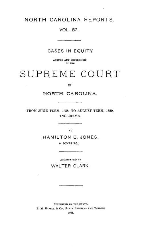 handle is hein.statereports/norcarre0057 and id is 1 raw text is: NORTH CAROLINA REPORTS.
VOL. 57.

CASES IN EQUITY

ARGUED AND DETERMINED
IN THE

SUPREME

COURT

NORTH CAROLINA.
FROM JUNE TERM, 1858, TO AUGUST TERM, 1859,
INCLUSIVE.
BY
HAMILTON C. JONES.
(4 JONES EQ.)
ANNOTATED BY
WALTER CLARK.
REPRINTED BY THE STATE.
E. M. UZZELL & CO., STATE PRINTERS AND BINDERS.


