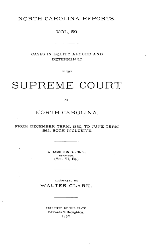 handle is hein.statereports/norcarre0059 and id is 1 raw text is: NORTH CAROLINA REPORTS.
VOL. 59.
CASES IN EQUITY ARGUED AND
DETERMINED
IN THE
SUPREME COURT
OF
NORTH CAROLINA,
FROM DECEMBER TERM, 1860, TO JUNE TERM
1863, BOTH INCLUSIVE.
By HAMILTON C. JONES,
REPORTER.
(VOL. VI, EQ.)
ANNOTATED BY
WALTER CLARK.
REPRINTED BY THE STATE.
Edwards & Broughton.
1902.


