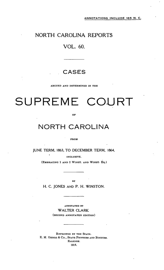 handle is hein.statereports/norcarre0060 and id is 1 raw text is: ANNOTATIONS INCLUDE 165 N. C.

NORTH CAROLINA REPORTS
VOL. 60.

CASES

ARGUED AND DETERMINED IN THE
SUPREME COURT
OF
NORTH CAROLINA
FROM

JUNE TERM, 1863, TO DECEMBER TERM, 1864,
INCLUSIVE.
(EMBRACING 1 AND 2 WINST. AND WINST. EQ.)
BY
H. C. JONES AND P. H. WINSTON.
ANNOTATED BY
WALTER CLARK
(SECOND ANNOTATED EDITION)
REPRINTED BY THE STATE.
E. M. UZZELL & CO., STATE PRINTERS AND BINDERS.
RALEIGH.
1914.


