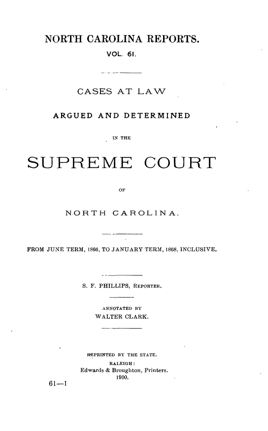 handle is hein.statereports/norcarre0061 and id is 1 raw text is: NORTH CAROLINA REPORTS.
VOL. 61.

CASES AT LAW

ARGUED AND DETERMINED
IN THE
SUPREME COURT
OF
N.ORTH      CAROLINA,
FROM JUNE TERM, 1866, TO JANUARY TERI, 1868, INCLUSIVE.
S. F. PHILLIPS, REPORTER.
ANNOTATED BY
WALTER CLARK.
REPRINTED BY THE STATE.
RALEIGH:
Edwards & Broughton, Printers.
1900.
61-1


