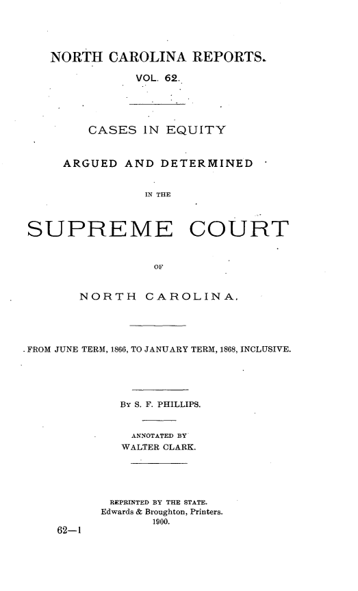 handle is hein.statereports/norcarre0062 and id is 1 raw text is: NORTH CAROLINA REPORTS.
VOL. 62.

CASES IN EQUITY

ARGUED AND DETERMINED
IN THE
SUPREME COURT
OF
NORTH       CAROLINA.
FROM JUNE TERM, 1866, TO JANUARY TERM, 1868, INCLUSIVE.
BY S. F. PHILLIPS.
ANNOTATED BY
WALTER CLARK.
REPRINTED BY THE STATE.
Edwards & Broughton, Printers.
1900.
62-1


