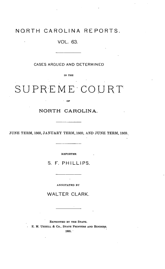 handle is hein.statereports/norcarre0063 and id is 1 raw text is: NO.RTH CAROLINA REPORTS.
VOL. 63.
CASES ARGUED AND DETERMINED
IN THE
SUPREME COURT
OF
NORTH CAROLINA.
JUNE TERM, 1868, JANUARY TERM, 1869, AND JUNE TERM, 1869.
REPORTER
S. F. PHILLIPS.
ANNOTATED BY
WALTER CLARK.
REPRINTED BY THE STATE.
E. M. UZZELL & CO.. STATE PRINTERS AND BINDERS.
1905.


