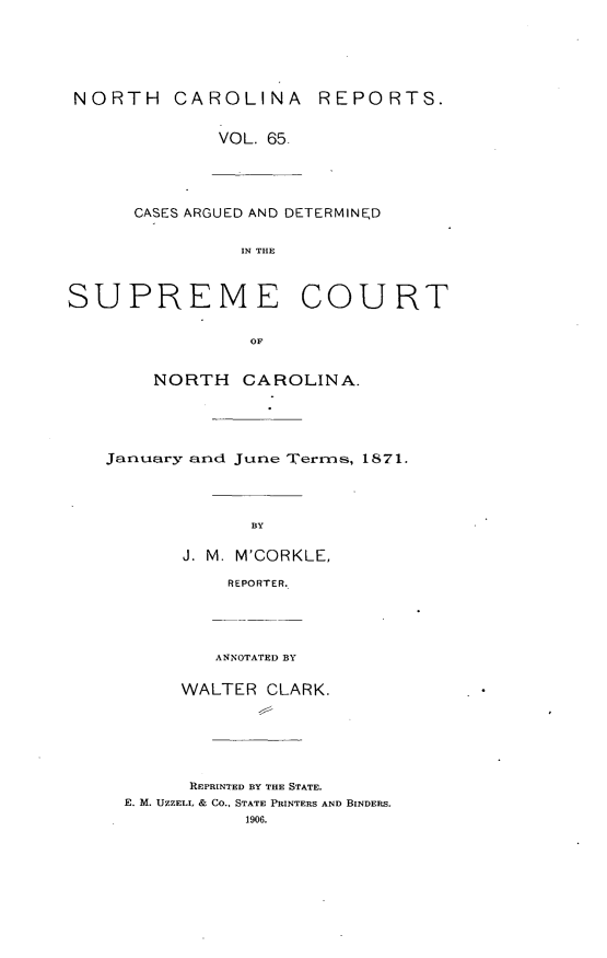handle is hein.statereports/norcarre0065 and id is 1 raw text is: NORTH CAROLINA REPORTS.
VOL. 65.
CASES ARGUED AND DETERMINED
IN THE
SUPREME COURT
OF
NORTH CAROLINA.

January and June Terrmls, 1871.
BY
J. M. M'CORKLE,
REPORTER.

ANNOTATED BY
WALTER CLARK.
R]EPRINTED BY THE STATE.
E. M. UZZELL & CO., STATE PRINTERS AND BINDERS.
1906.


