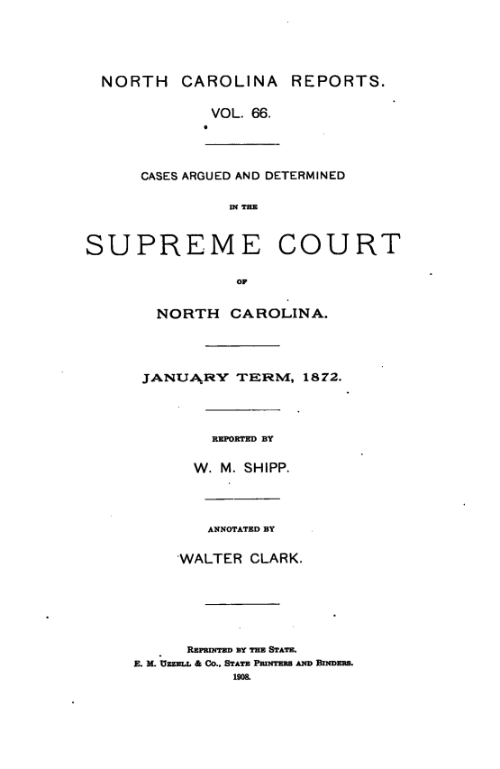 handle is hein.statereports/norcarre0066 and id is 1 raw text is: NORTH CAROLINA REPORTS.
VOL. 66.
0
CASES ARGUED AND DETERMINED
I THE
SUPREME COURT

OF
NORTH CAROLINA.
JANUARFtY TERMVI, 1872.
REPORTED BY
W. M. SHIPP.
ANNOTATED BY
'WALTER CLARK.

REPRINTED BY THE STATE.
E. M. UZZELL & Co.. STATE PmINTERS AND BINDERS.
1908.



