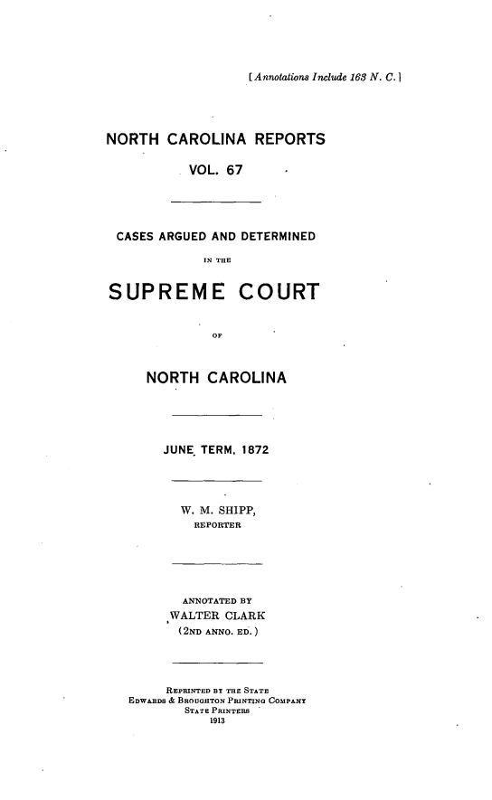 handle is hein.statereports/norcarre0067 and id is 1 raw text is: [Annotations Include 163 N. C. I

NORTH CAROLINA REPORTS
VOL. 67
CASES ARGUED AND DETERMINED
IN THE
SUPREME COURT

NORTH CAROLINA
JUNE TERM, 1872
W. M. SHIPP,
REPORTER
ANNOTATED BY
WALTER CLARK
(2ND ANNO. ED.)
REPRINTED BY THE STATE
EDWARDS & BROUGHTON PRINTING COMPANY
STATE PRINTERS
1913


