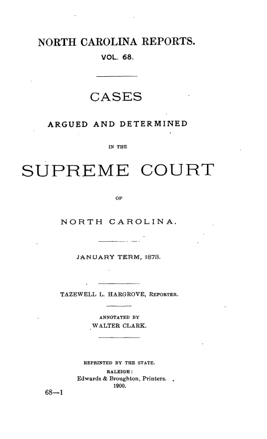 handle is hein.statereports/norcarre0068 and id is 1 raw text is: NORTH CAROLINA REPORTS.
VOL. 68.

CASES

ARGUED AND DETERMINED
IN THE
SUPREME COURT
OF

NORTH CAROLINA.
JANUARY TERM, 1873.
TAZEWELL L. HARGROVE, REPORTER.
ANNOTATED BY
WALTER CLARK.
REPRINTED BY THE STATE.
RALEIGH:
Edwards & Broughton, Printers.
1900.
68-1



